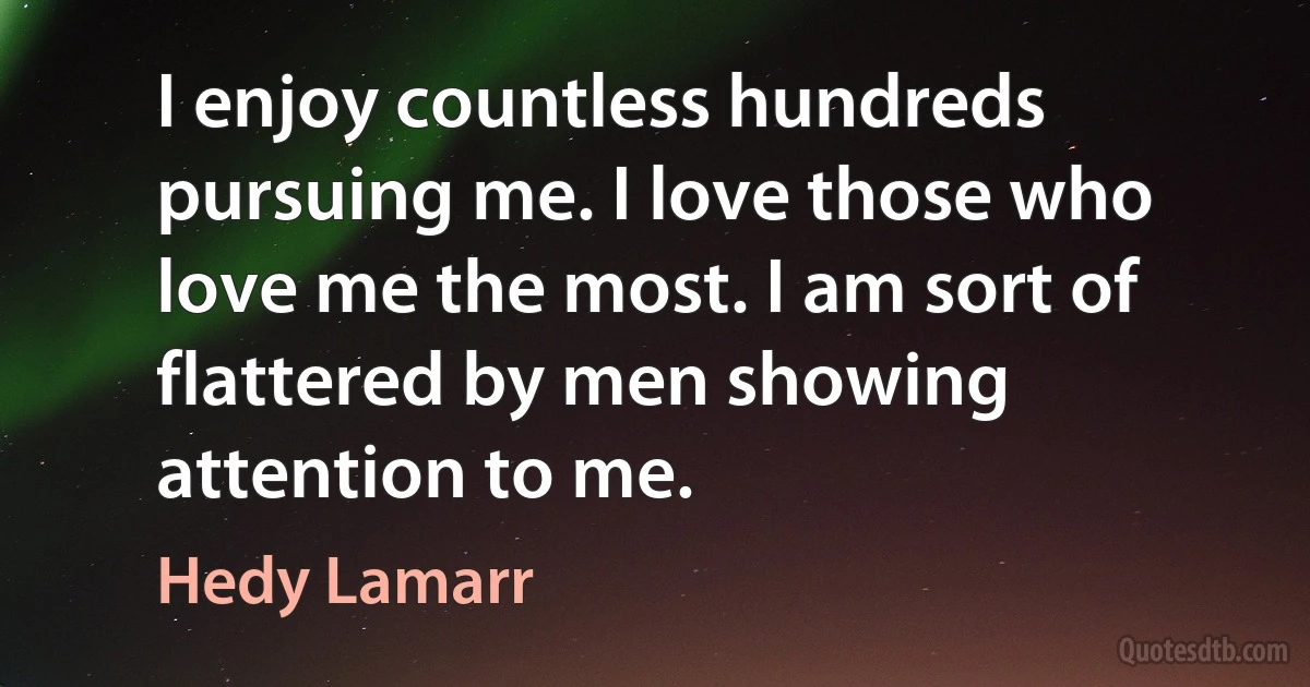 I enjoy countless hundreds pursuing me. I love those who love me the most. I am sort of flattered by men showing attention to me. (Hedy Lamarr)