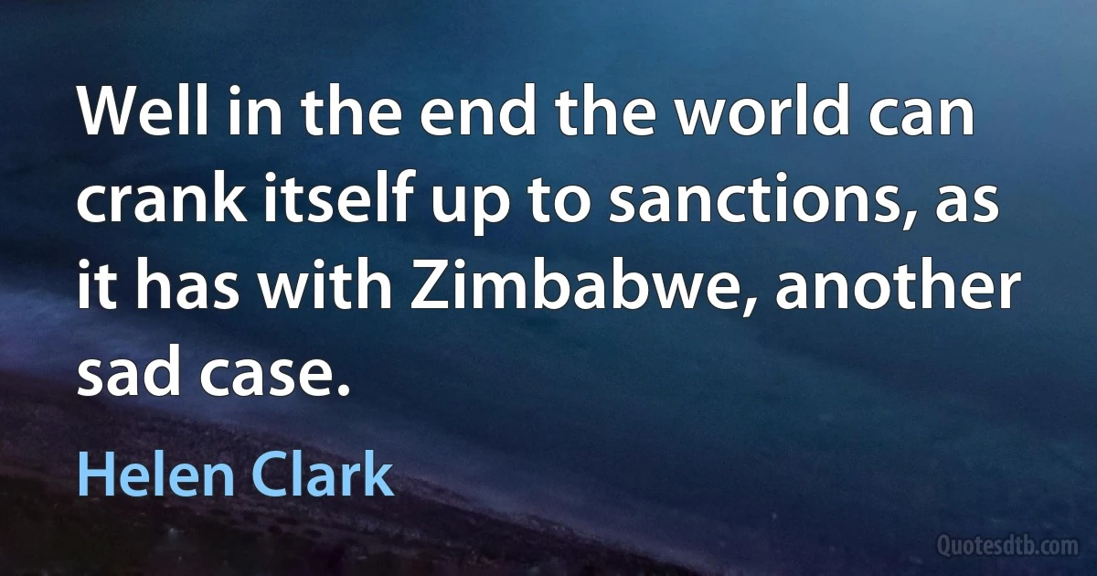 Well in the end the world can crank itself up to sanctions, as it has with Zimbabwe, another sad case. (Helen Clark)