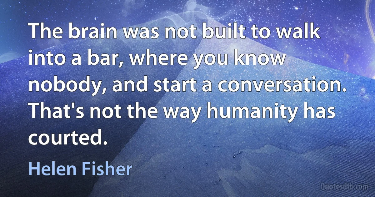 The brain was not built to walk into a bar, where you know nobody, and start a conversation. That's not the way humanity has courted. (Helen Fisher)