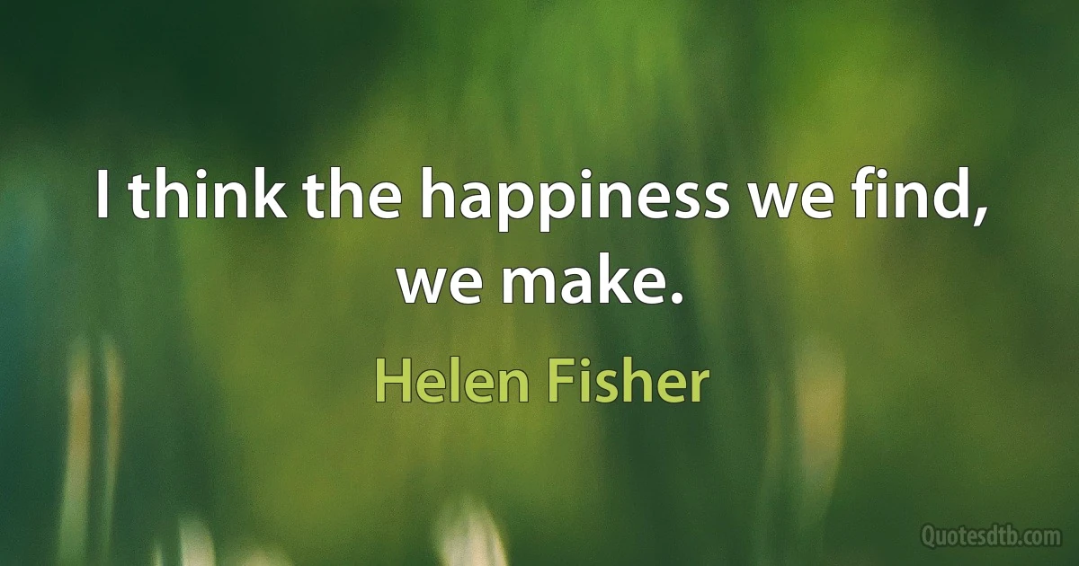 I think the happiness we find, we make. (Helen Fisher)