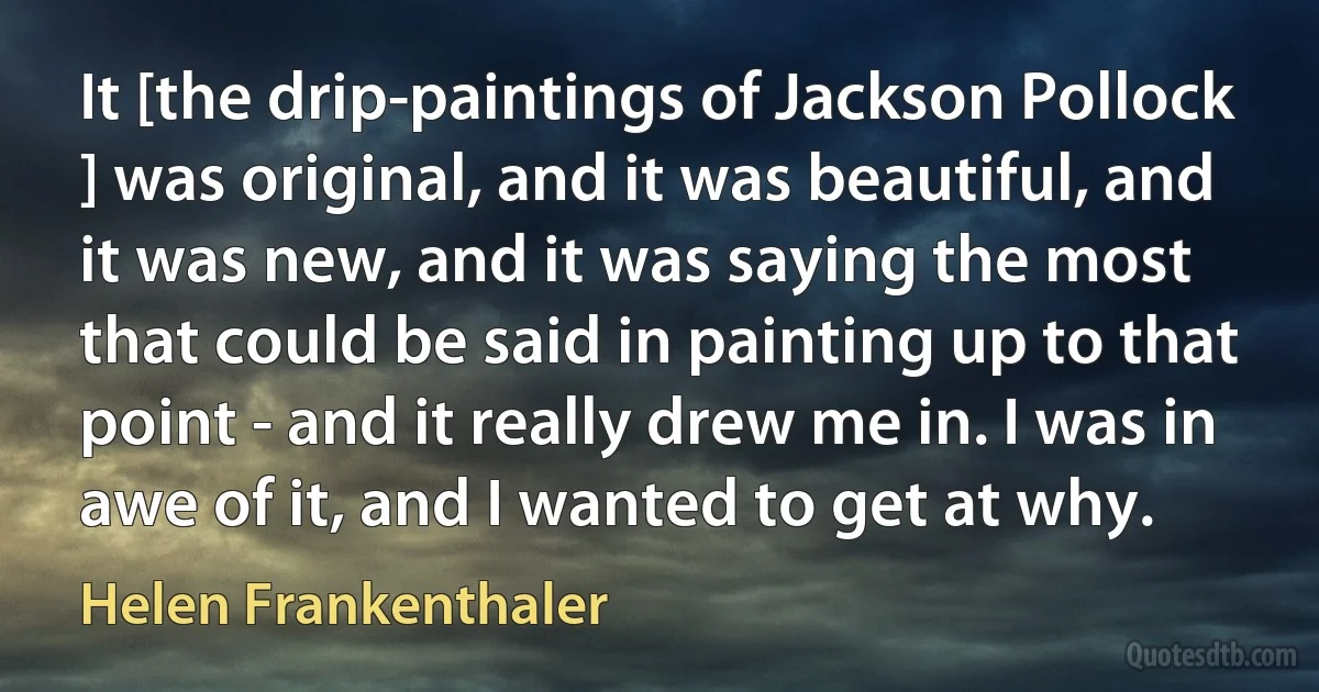 It [the drip-paintings of Jackson Pollock ] was original, and it was beautiful, and it was new, and it was saying the most that could be said in painting up to that point - and it really drew me in. I was in awe of it, and I wanted to get at why. (Helen Frankenthaler)