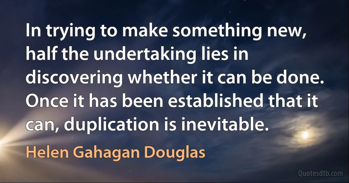 In trying to make something new, half the undertaking lies in discovering whether it can be done. Once it has been established that it can, duplication is inevitable. (Helen Gahagan Douglas)