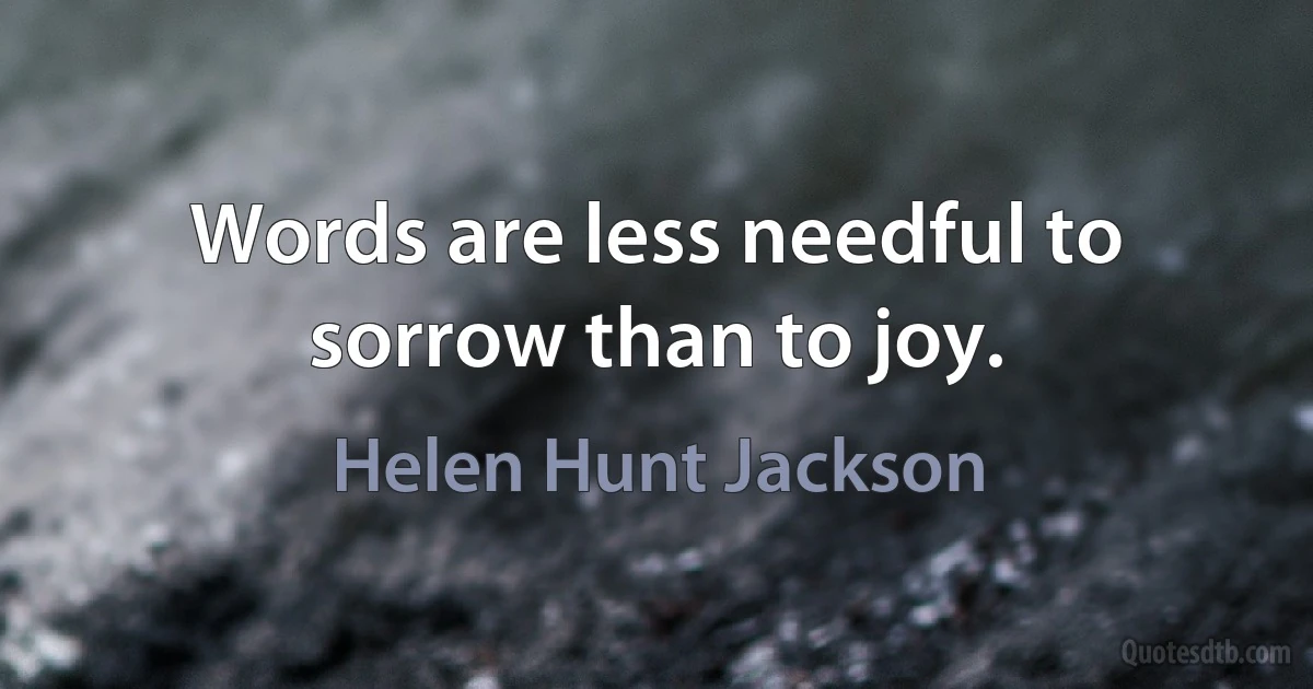 Words are less needful to sorrow than to joy. (Helen Hunt Jackson)