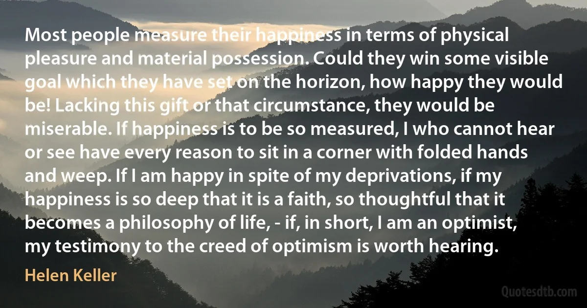 Most people measure their happiness in terms of physical pleasure and material possession. Could they win some visible goal which they have set on the horizon, how happy they would be! Lacking this gift or that circumstance, they would be miserable. If happiness is to be so measured, I who cannot hear or see have every reason to sit in a corner with folded hands and weep. If I am happy in spite of my deprivations, if my happiness is so deep that it is a faith, so thoughtful that it becomes a philosophy of life, - if, in short, I am an optimist, my testimony to the creed of optimism is worth hearing. (Helen Keller)