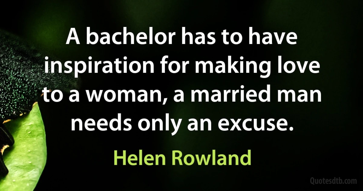 A bachelor has to have inspiration for making love to a woman, a married man needs only an excuse. (Helen Rowland)