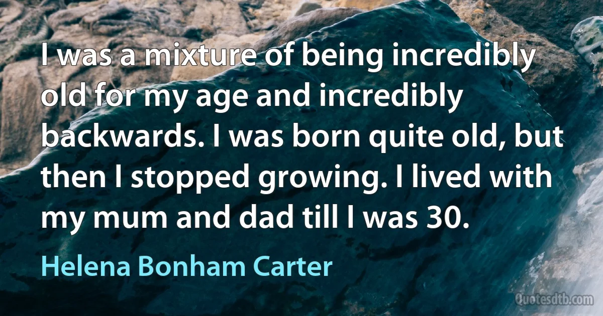 I was a mixture of being incredibly old for my age and incredibly backwards. I was born quite old, but then I stopped growing. I lived with my mum and dad till I was 30. (Helena Bonham Carter)