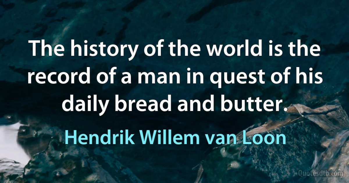 The history of the world is the record of a man in quest of his daily bread and butter. (Hendrik Willem van Loon)