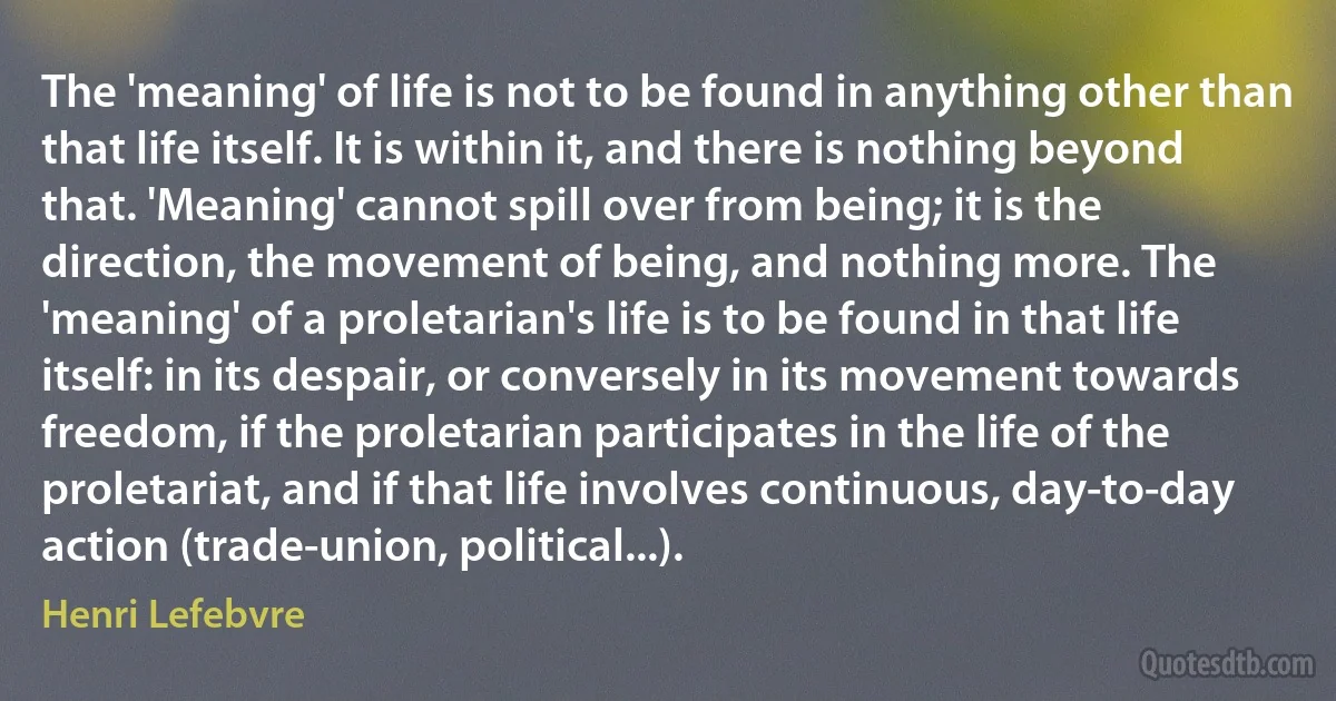 The 'meaning' of life is not to be found in anything other than that life itself. It is within it, and there is nothing beyond that. 'Meaning' cannot spill over from being; it is the direction, the movement of being, and nothing more. The 'meaning' of a proletarian's life is to be found in that life itself: in its despair, or conversely in its movement towards freedom, if the proletarian participates in the life of the proletariat, and if that life involves continuous, day-to-day action (trade-union, political...). (Henri Lefebvre)