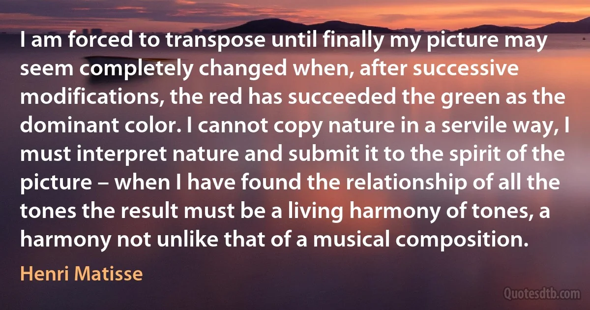 I am forced to transpose until finally my picture may seem completely changed when, after successive modifications, the red has succeeded the green as the dominant color. I cannot copy nature in a servile way, I must interpret nature and submit it to the spirit of the picture – when I have found the relationship of all the tones the result must be a living harmony of tones, a harmony not unlike that of a musical composition. (Henri Matisse)