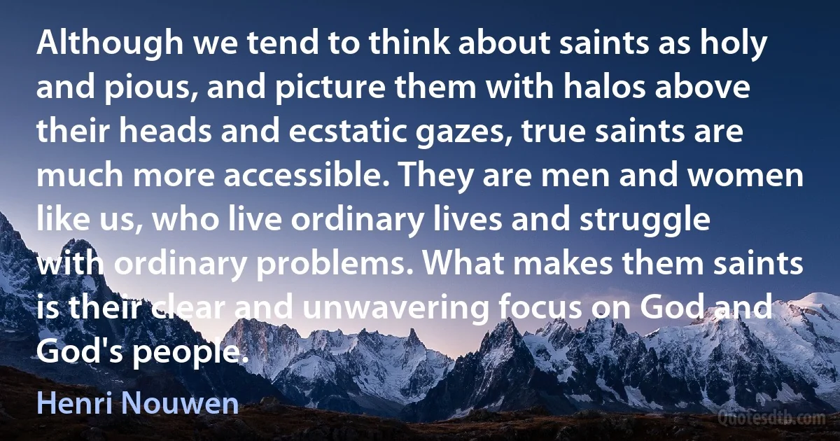 Although we tend to think about saints as holy and pious, and picture them with halos above their heads and ecstatic gazes, true saints are much more accessible. They are men and women like us, who live ordinary lives and struggle with ordinary problems. What makes them saints is their clear and unwavering focus on God and God's people. (Henri Nouwen)