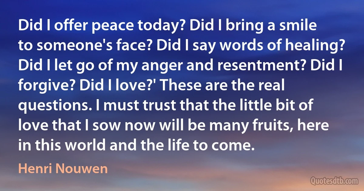 Did I offer peace today? Did I bring a smile to someone's face? Did I say words of healing? Did I let go of my anger and resentment? Did I forgive? Did I love?' These are the real questions. I must trust that the little bit of love that I sow now will be many fruits, here in this world and the life to come. (Henri Nouwen)