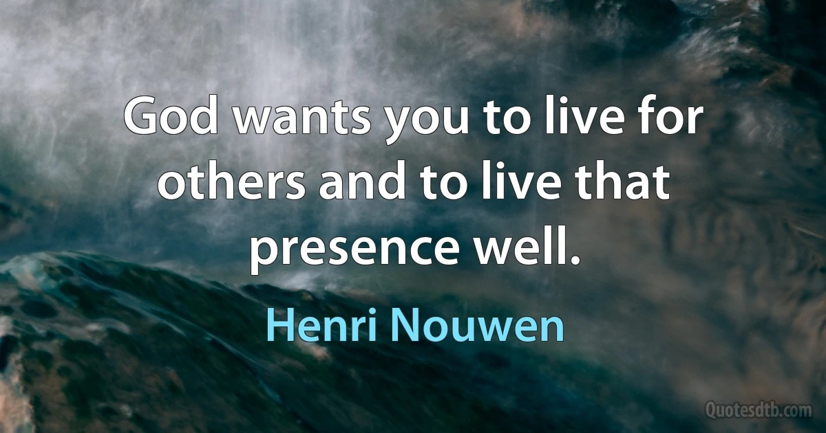 God wants you to live for others and to live that presence well. (Henri Nouwen)