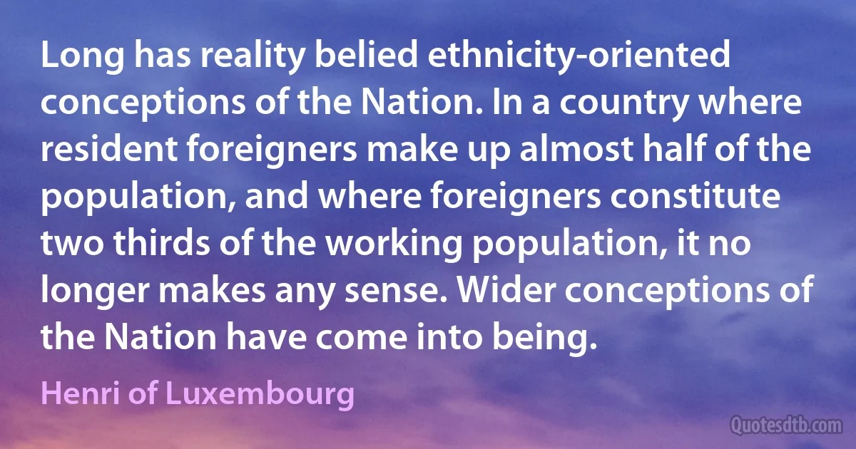 Long has reality belied ethnicity-oriented conceptions of the Nation. In a country where resident foreigners make up almost half of the population, and where foreigners constitute two thirds of the working population, it no longer makes any sense. Wider conceptions of the Nation have come into being. (Henri of Luxembourg)