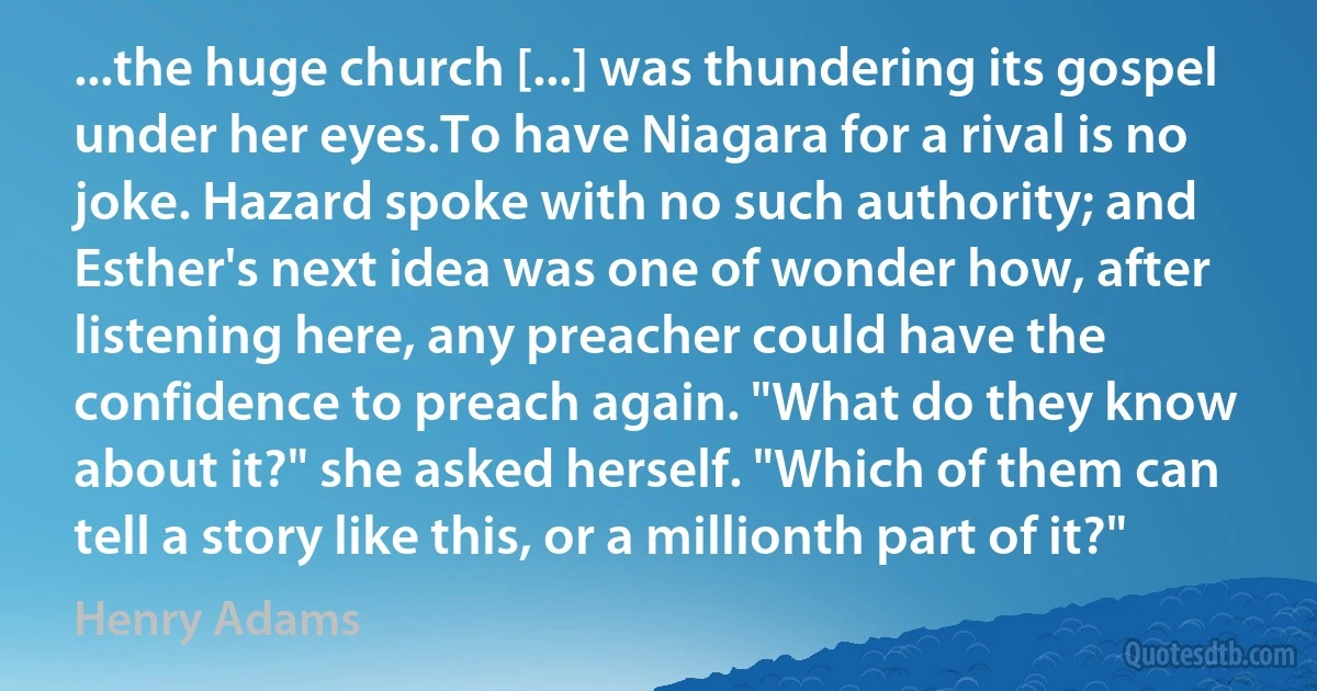 ...the huge church [...] was thundering its gospel under her eyes.To have Niagara for a rival is no joke. Hazard spoke with no such authority; and Esther's next idea was one of wonder how, after listening here, any preacher could have the confidence to preach again. "What do they know about it?" she asked herself. "Which of them can tell a story like this, or a millionth part of it?" (Henry Adams)