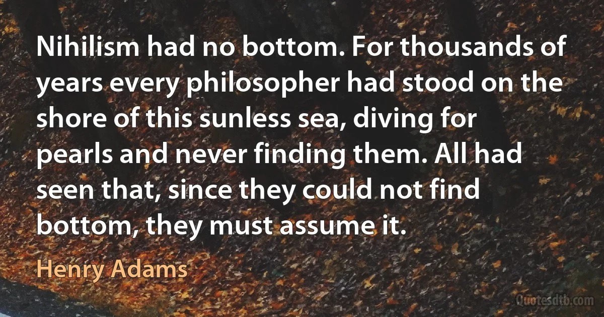 Nihilism had no bottom. For thousands of years every philosopher had stood on the shore of this sunless sea, diving for pearls and never finding them. All had seen that, since they could not find bottom, they must assume it. (Henry Adams)