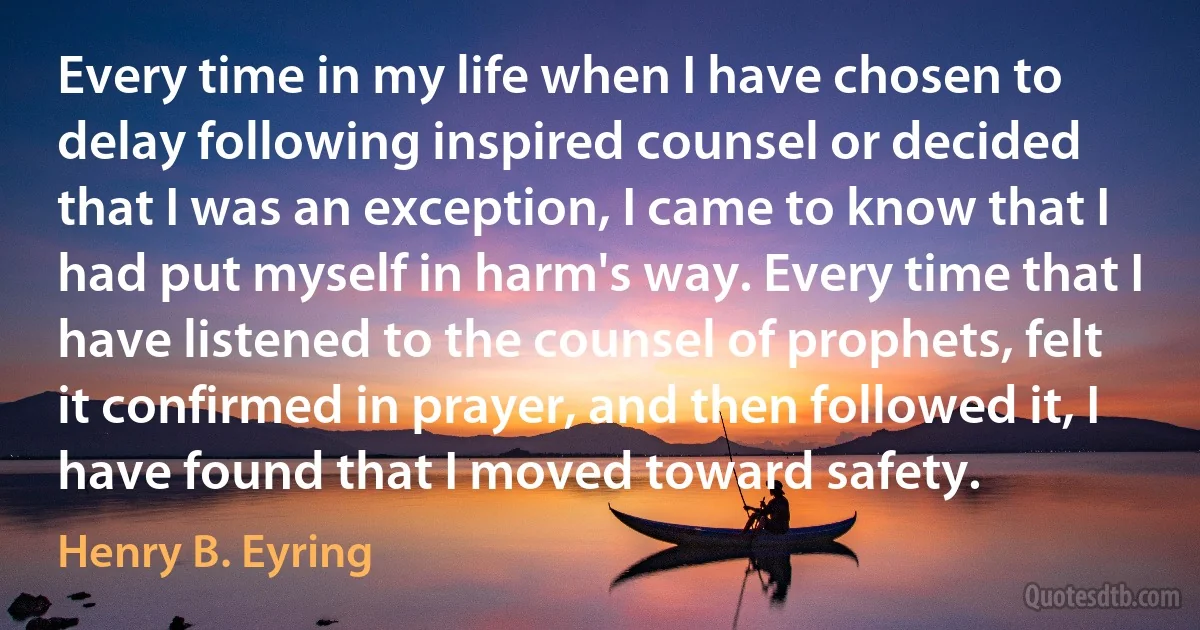 Every time in my life when I have chosen to delay following inspired counsel or decided that I was an exception, I came to know that I had put myself in harm's way. Every time that I have listened to the counsel of prophets, felt it confirmed in prayer, and then followed it, I have found that I moved toward safety. (Henry B. Eyring)