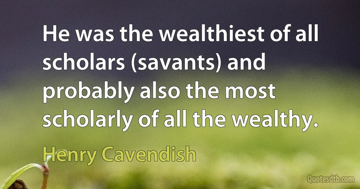 He was the wealthiest of all scholars (savants) and probably also the most scholarly of all the wealthy. (Henry Cavendish)