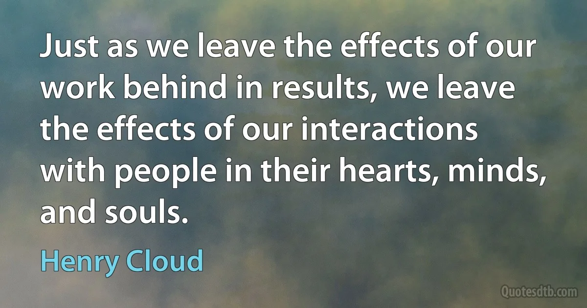 Just as we leave the effects of our work behind in results, we leave the effects of our interactions with people in their hearts, minds, and souls. (Henry Cloud)