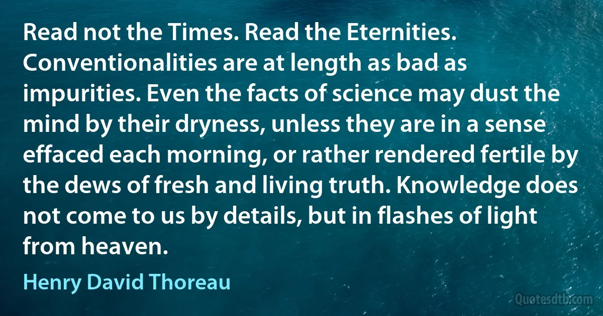 Read not the Times. Read the Eternities. Conventionalities are at length as bad as impurities. Even the facts of science may dust the mind by their dryness, unless they are in a sense effaced each morning, or rather rendered fertile by the dews of fresh and living truth. Knowledge does not come to us by details, but in flashes of light from heaven. (Henry David Thoreau)