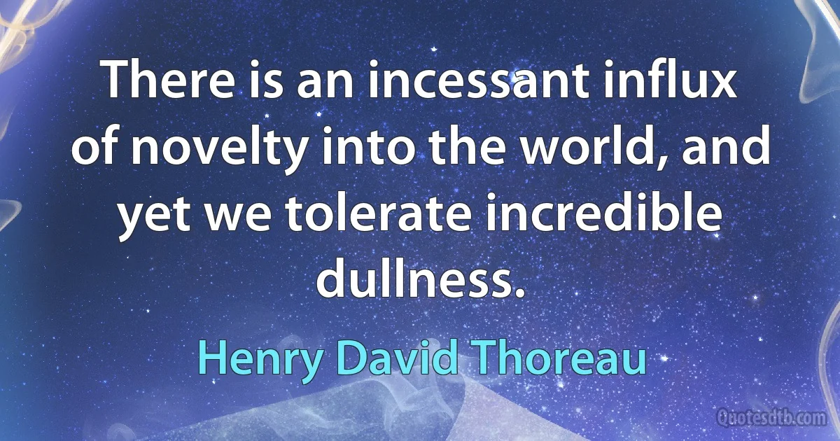 There is an incessant influx of novelty into the world, and yet we tolerate incredible dullness. (Henry David Thoreau)