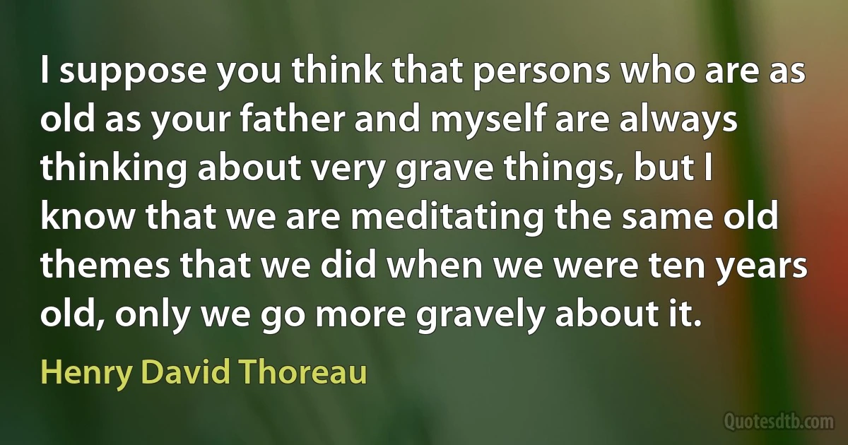 I suppose you think that persons who are as old as your father and myself are always thinking about very grave things, but I know that we are meditating the same old themes that we did when we were ten years old, only we go more gravely about it. (Henry David Thoreau)