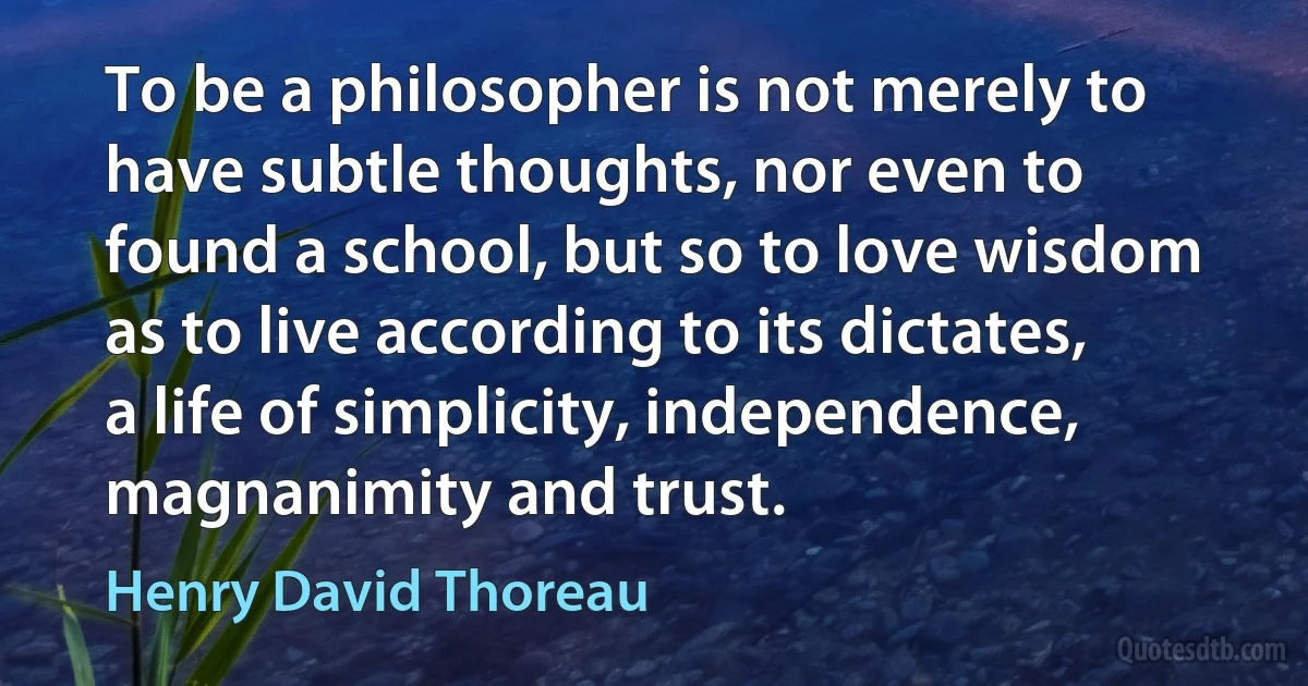 To be a philosopher is not merely to have subtle thoughts, nor even to found a school, but so to love wisdom as to live according to its dictates, a life of simplicity, independence, magnanimity and trust. (Henry David Thoreau)