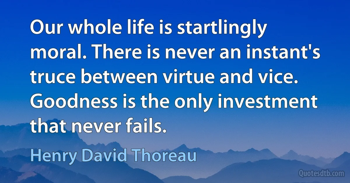 Our whole life is startlingly moral. There is never an instant's truce between virtue and vice. Goodness is the only investment that never fails. (Henry David Thoreau)