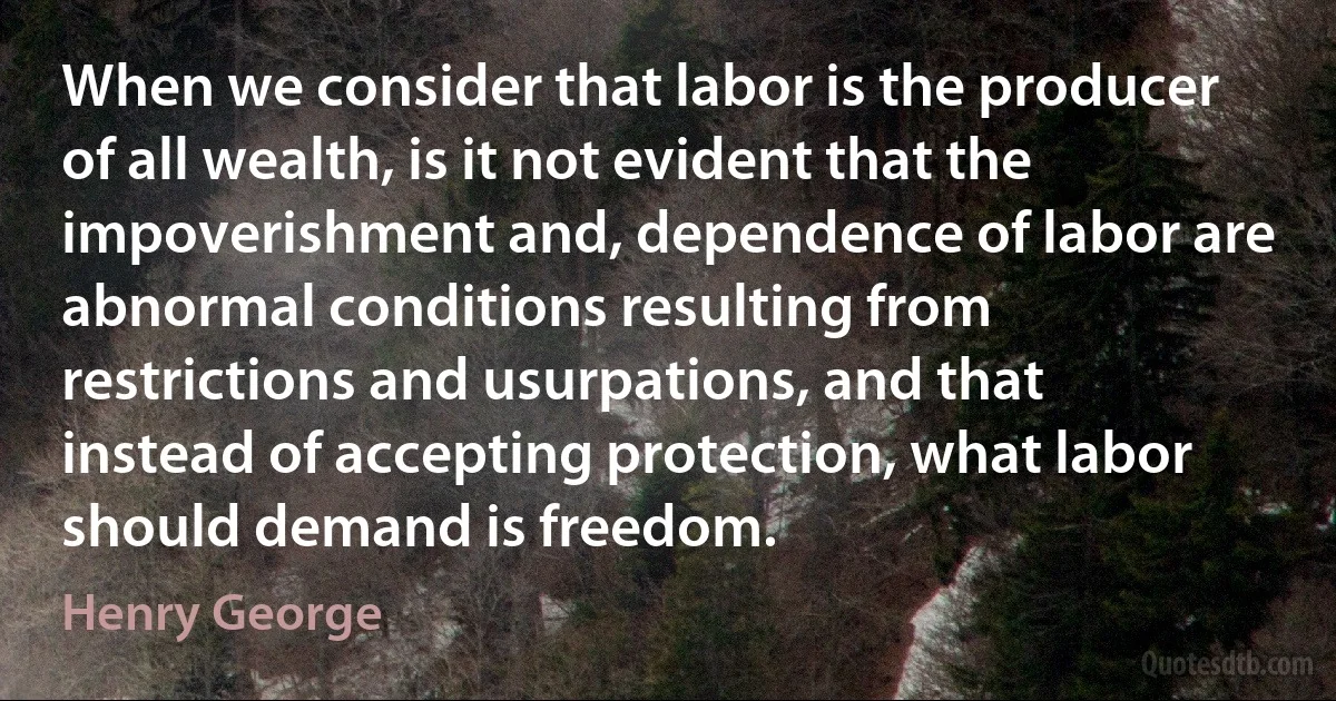 When we consider that labor is the producer of all wealth, is it not evident that the impoverishment and, dependence of labor are abnormal conditions resulting from restrictions and usurpations, and that instead of accepting protection, what labor should demand is freedom. (Henry George)