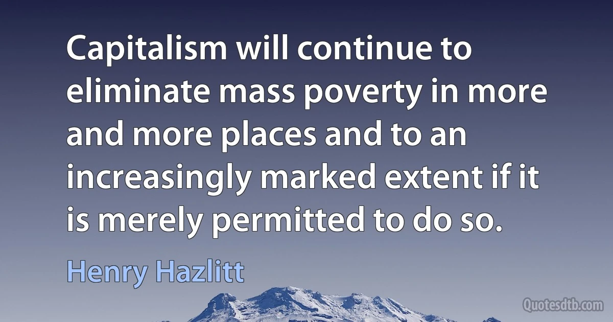 Capitalism will continue to eliminate mass poverty in more and more places and to an increasingly marked extent if it is merely permitted to do so. (Henry Hazlitt)