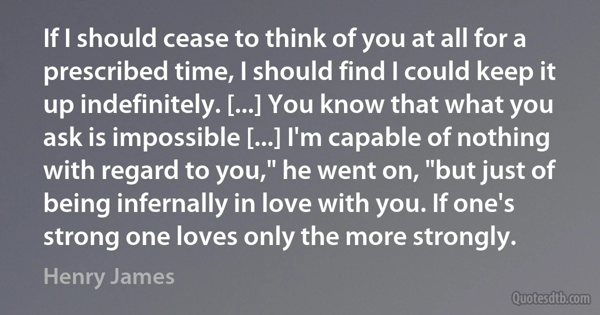 If I should cease to think of you at all for a prescribed time, I should find I could keep it up indefinitely. [...] You know that what you ask is impossible [...] I'm capable of nothing with regard to you," he went on, "but just of being infernally in love with you. If one's strong one loves only the more strongly. (Henry James)