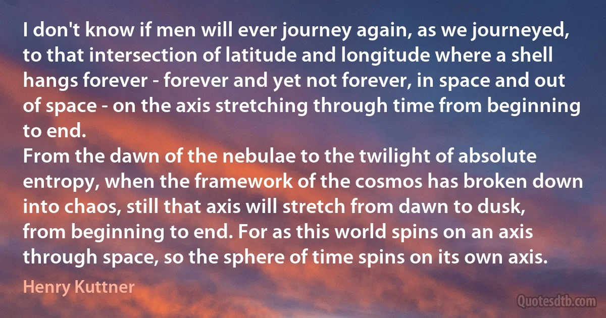 I don't know if men will ever journey again, as we journeyed, to that intersection of latitude and longitude where a shell hangs forever - forever and yet not forever, in space and out of space - on the axis stretching through time from beginning to end.
From the dawn of the nebulae to the twilight of absolute entropy, when the framework of the cosmos has broken down into chaos, still that axis will stretch from dawn to dusk, from beginning to end. For as this world spins on an axis through space, so the sphere of time spins on its own axis. (Henry Kuttner)