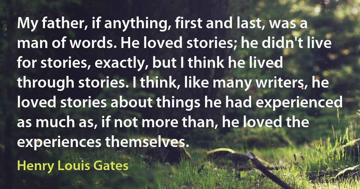 My father, if anything, first and last, was a man of words. He loved stories; he didn't live for stories, exactly, but I think he lived through stories. I think, like many writers, he loved stories about things he had experienced as much as, if not more than, he loved the experiences themselves. (Henry Louis Gates)