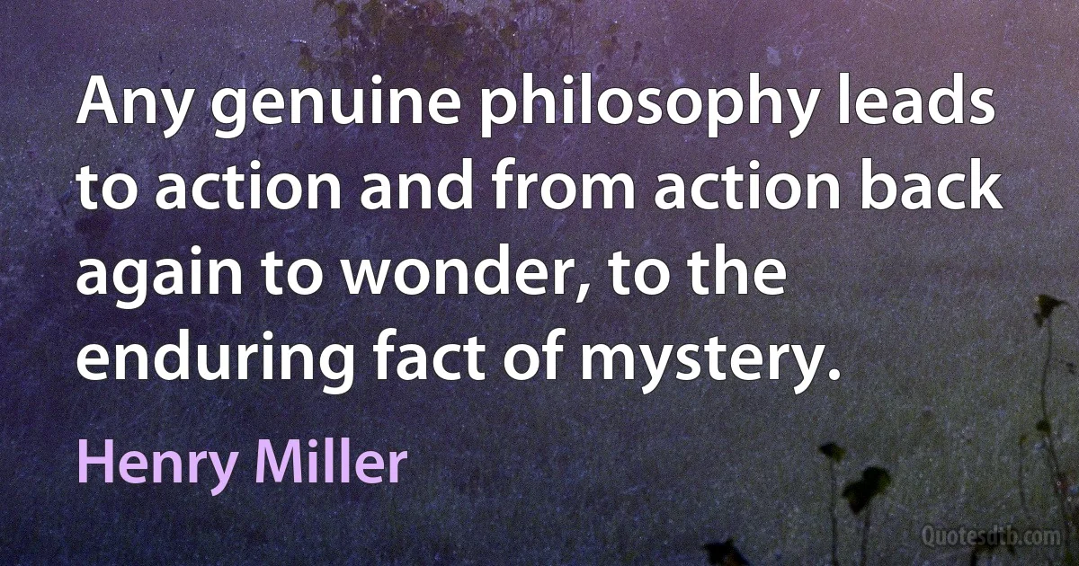 Any genuine philosophy leads to action and from action back again to wonder, to the enduring fact of mystery. (Henry Miller)