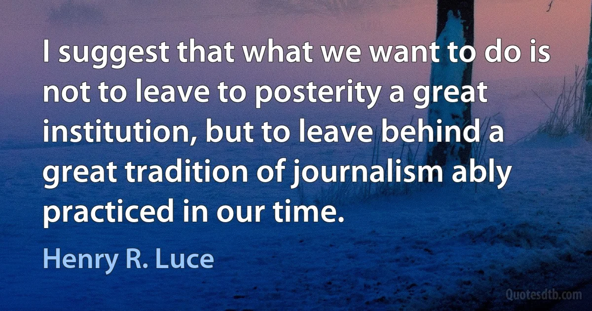 I suggest that what we want to do is not to leave to posterity a great institution, but to leave behind a great tradition of journalism ably practiced in our time. (Henry R. Luce)