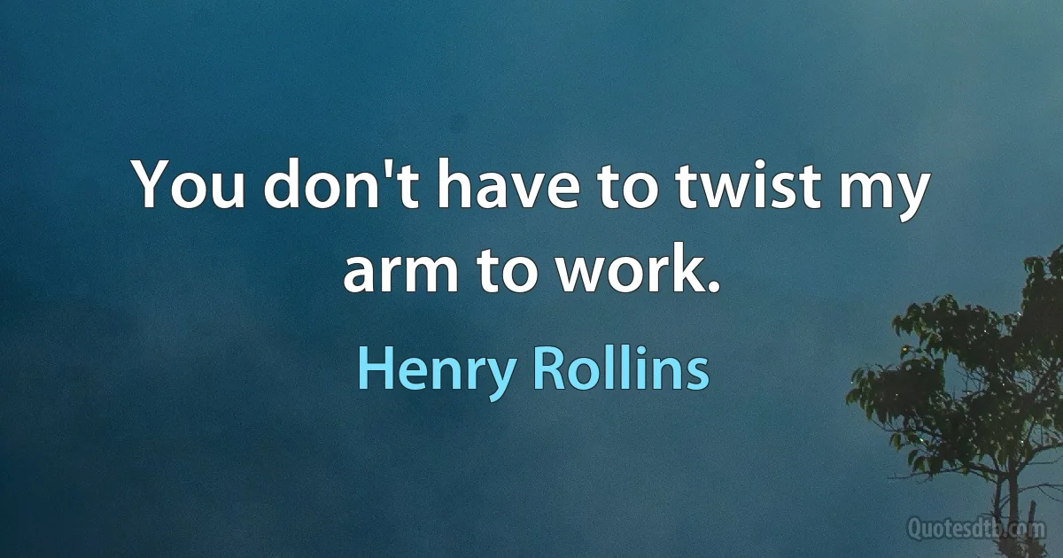 You don't have to twist my arm to work. (Henry Rollins)