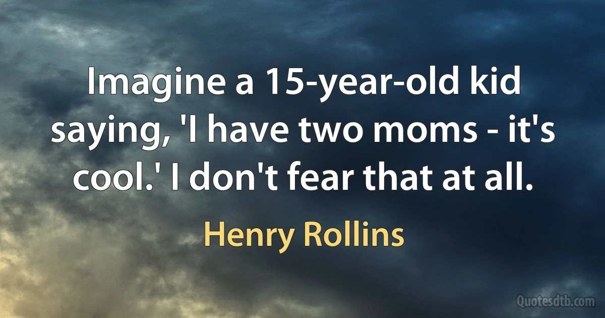 Imagine a 15-year-old kid saying, 'I have two moms - it's cool.' I don't fear that at all. (Henry Rollins)