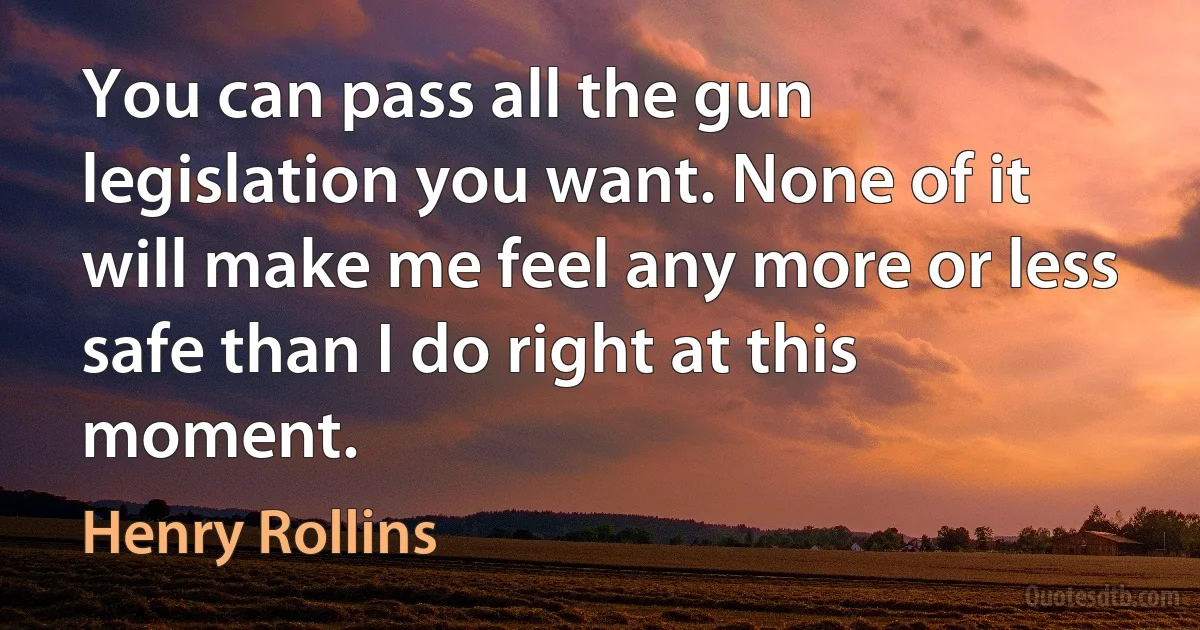 You can pass all the gun legislation you want. None of it will make me feel any more or less safe than I do right at this moment. (Henry Rollins)