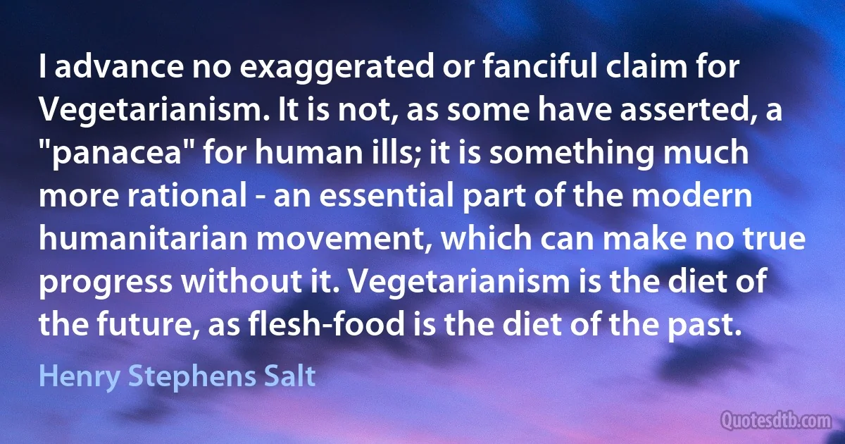 I advance no exaggerated or fanciful claim for Vegetarianism. It is not, as some have asserted, a "panacea" for human ills; it is something much more rational - an essential part of the modern humanitarian movement, which can make no true progress without it. Vegetarianism is the diet of the future, as flesh-food is the diet of the past. (Henry Stephens Salt)