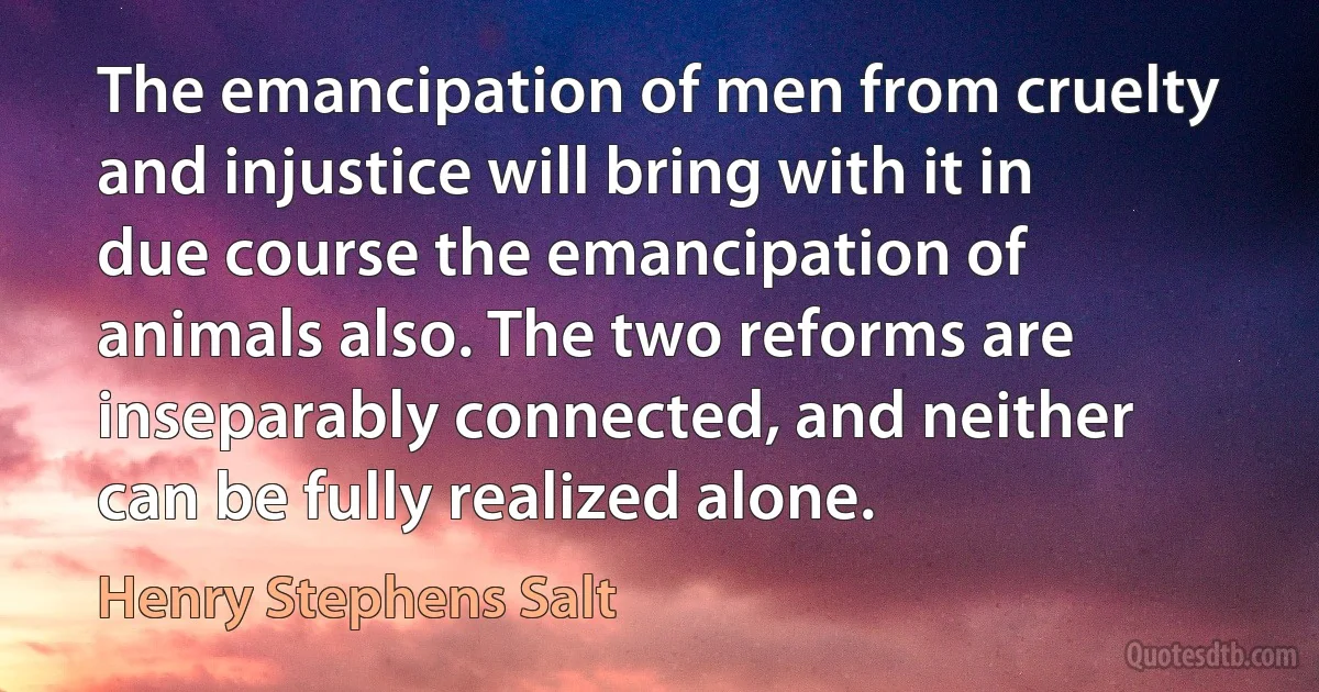 The emancipation of men from cruelty and injustice will bring with it in due course the emancipation of animals also. The two reforms are inseparably connected, and neither can be fully realized alone. (Henry Stephens Salt)