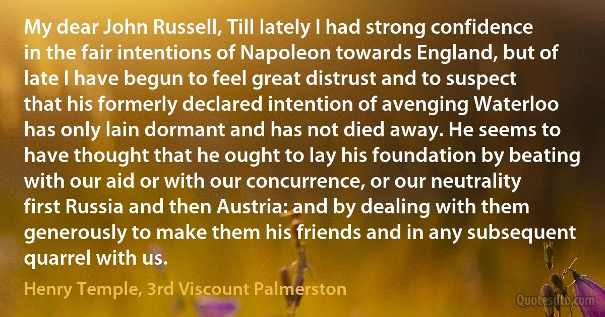 My dear John Russell, Till lately I had strong confidence in the fair intentions of Napoleon towards England, but of late I have begun to feel great distrust and to suspect that his formerly declared intention of avenging Waterloo has only lain dormant and has not died away. He seems to have thought that he ought to lay his foundation by beating with our aid or with our concurrence, or our neutrality first Russia and then Austria: and by dealing with them generously to make them his friends and in any subsequent quarrel with us. (Henry Temple, 3rd Viscount Palmerston)