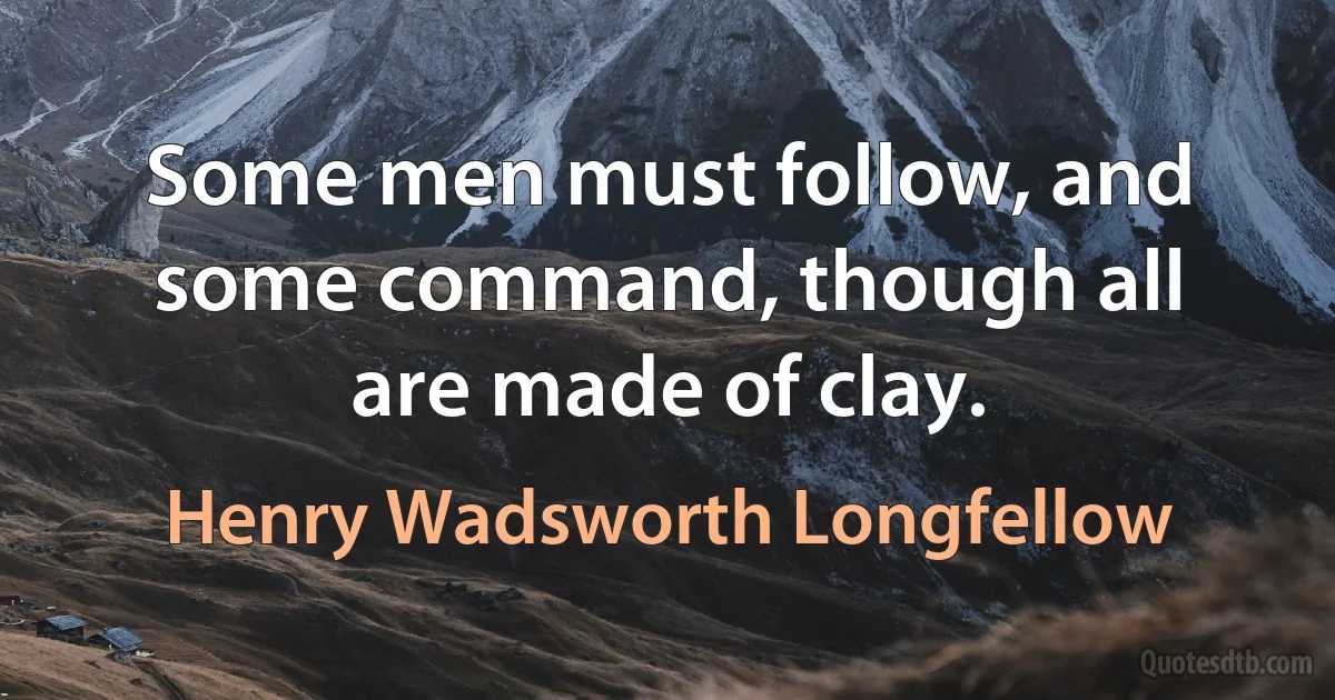 Some men must follow, and some command, though all are made of clay. (Henry Wadsworth Longfellow)