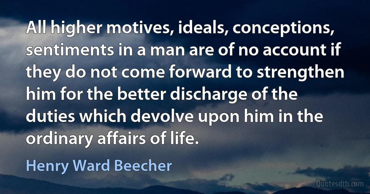 All higher motives, ideals, conceptions, sentiments in a man are of no account if they do not come forward to strengthen him for the better discharge of the duties which devolve upon him in the ordinary affairs of life. (Henry Ward Beecher)