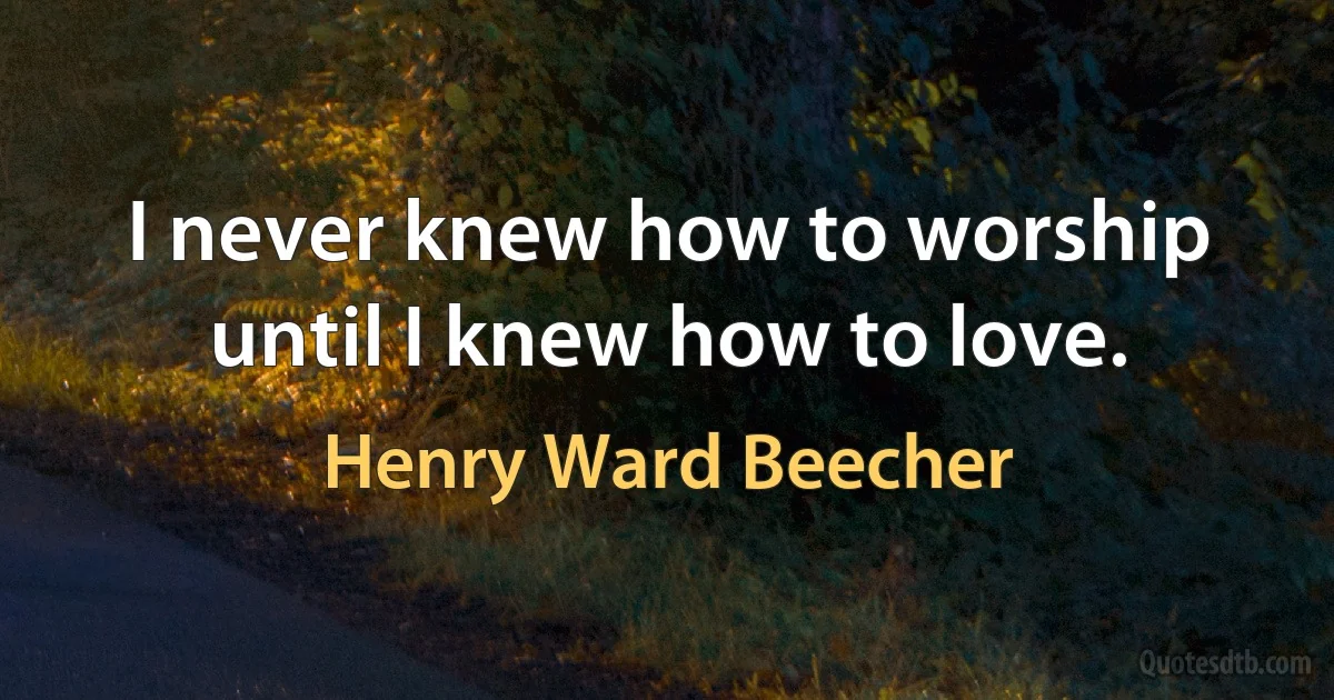 I never knew how to worship until I knew how to love. (Henry Ward Beecher)