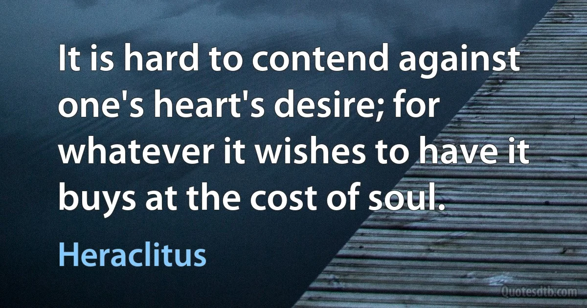 It is hard to contend against one's heart's desire; for whatever it wishes to have it buys at the cost of soul. (Heraclitus)