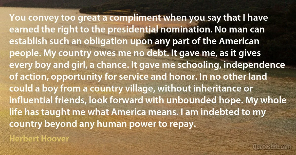 You convey too great a compliment when you say that I have earned the right to the presidential nomination. No man can establish such an obligation upon any part of the American people. My country owes me no debt. It gave me, as it gives every boy and girl, a chance. It gave me schooling, independence of action, opportunity for service and honor. In no other land could a boy from a country village, without inheritance or influential friends, look forward with unbounded hope. My whole life has taught me what America means. I am indebted to my country beyond any human power to repay. (Herbert Hoover)