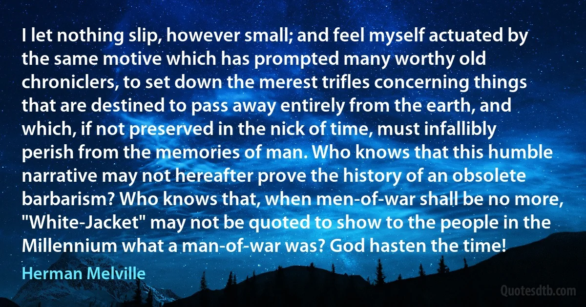 I let nothing slip, however small; and feel myself actuated by the same motive which has prompted many worthy old chroniclers, to set down the merest trifles concerning things that are destined to pass away entirely from the earth, and which, if not preserved in the nick of time, must infallibly perish from the memories of man. Who knows that this humble narrative may not hereafter prove the history of an obsolete barbarism? Who knows that, when men-of-war shall be no more, "White-Jacket" may not be quoted to show to the people in the Millennium what a man-of-war was? God hasten the time! (Herman Melville)