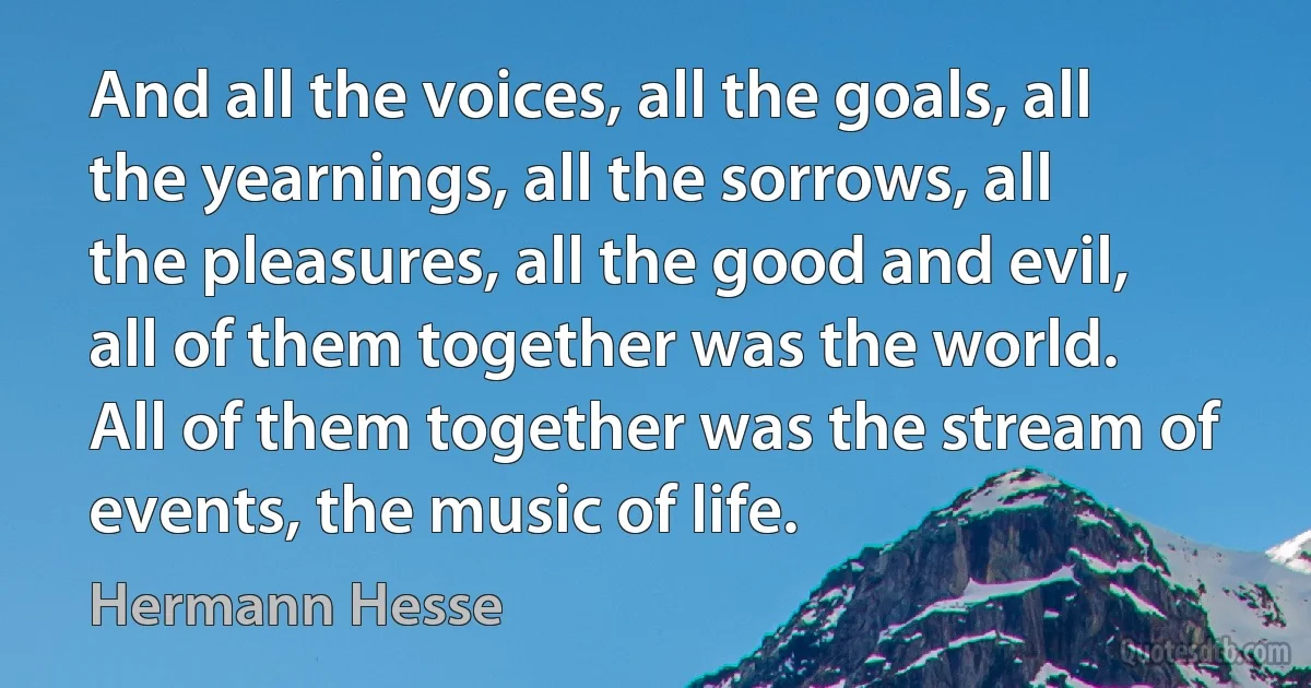 And all the voices, all the goals, all the yearnings, all the sorrows, all the pleasures, all the good and evil, all of them together was the world. All of them together was the stream of events, the music of life. (Hermann Hesse)