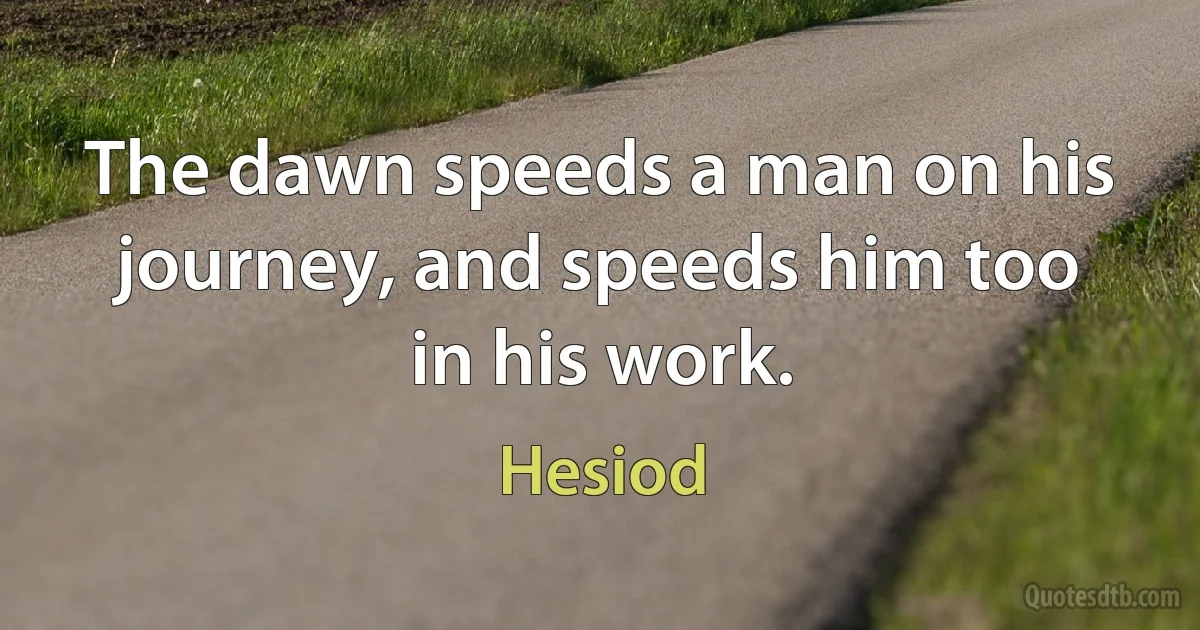 The dawn speeds a man on his journey, and speeds him too in his work. (Hesiod)