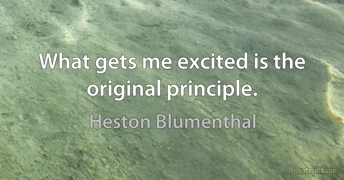 What gets me excited is the original principle. (Heston Blumenthal)