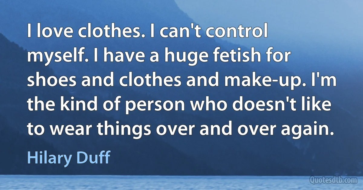 I love clothes. I can't control myself. I have a huge fetish for shoes and clothes and make-up. I'm the kind of person who doesn't like to wear things over and over again. (Hilary Duff)